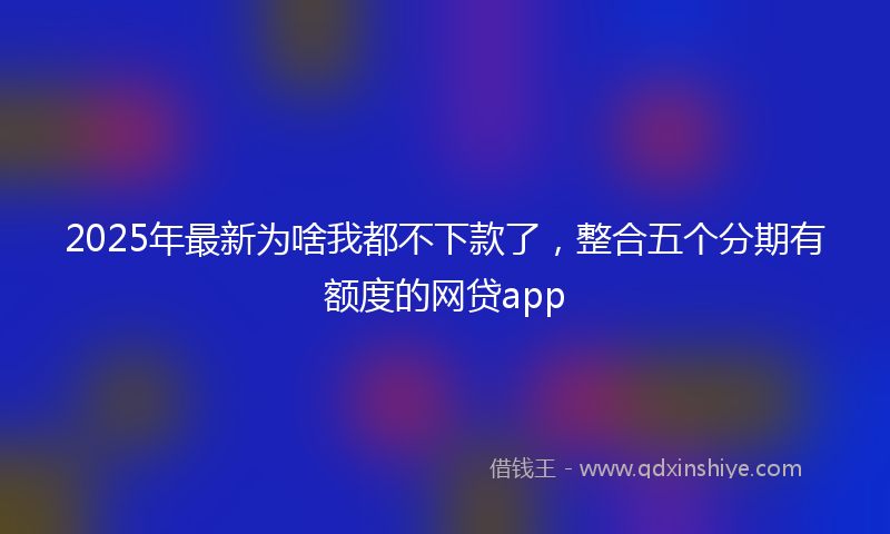 2025年最新为啥我都不下款了，整合五个分期有额度的网贷app
