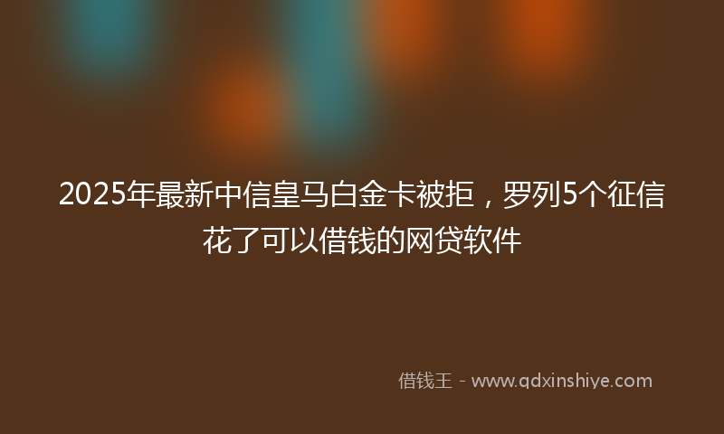 2025年最新中信皇马白金卡被拒，罗列5个征信花了可以借钱的网贷软件