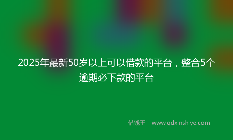 2025年最新50岁以上可以借款的平台，整合5个逾期必下款的平台