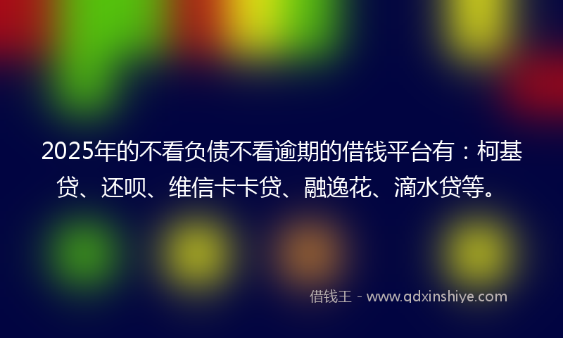 2025年的不看负债不看逾期的借钱平台有：柯基贷、还呗、维信卡卡贷、融逸花、滴水贷等。