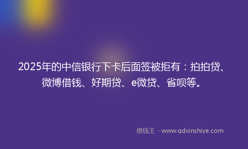 2025年的中信银行下卡后面签被拒有：拍拍贷、微博借钱、好期贷、e微贷、省呗等。