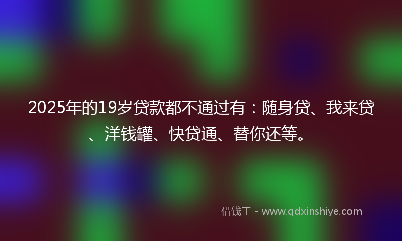 2025年的19岁贷款都不通过有：随身贷、我来贷、洋钱罐、快贷通、替你还等。