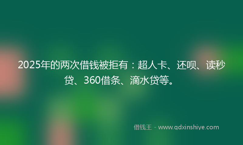 2025年的两次借钱被拒有：超人卡、还呗、读秒贷、360借条、滴水贷等。