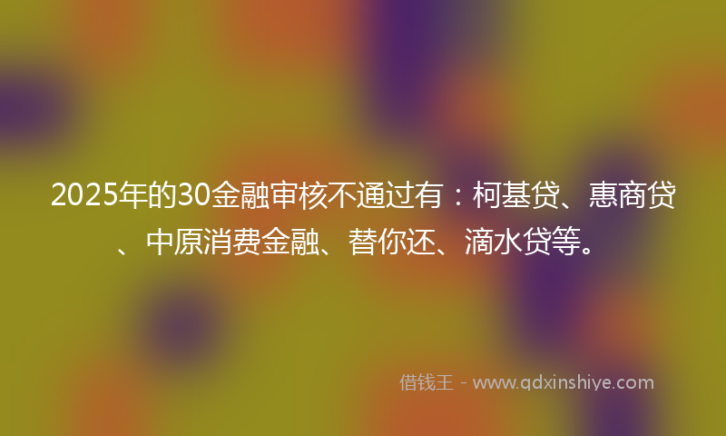 2025年的30金融审核不通过有：柯基贷、惠商贷、中原消费金融、替你还、滴水贷等。