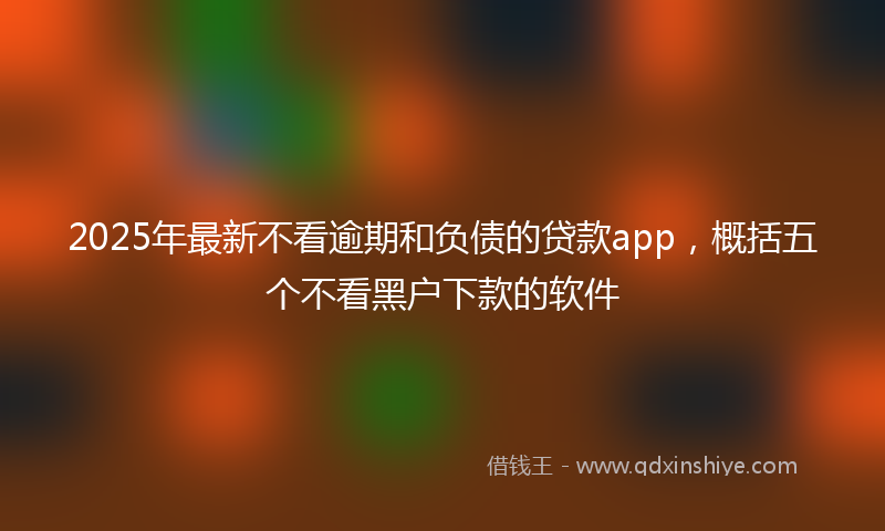 2025年最新不看逾期和负债的贷款app，概括五个不看黑户下款的软件