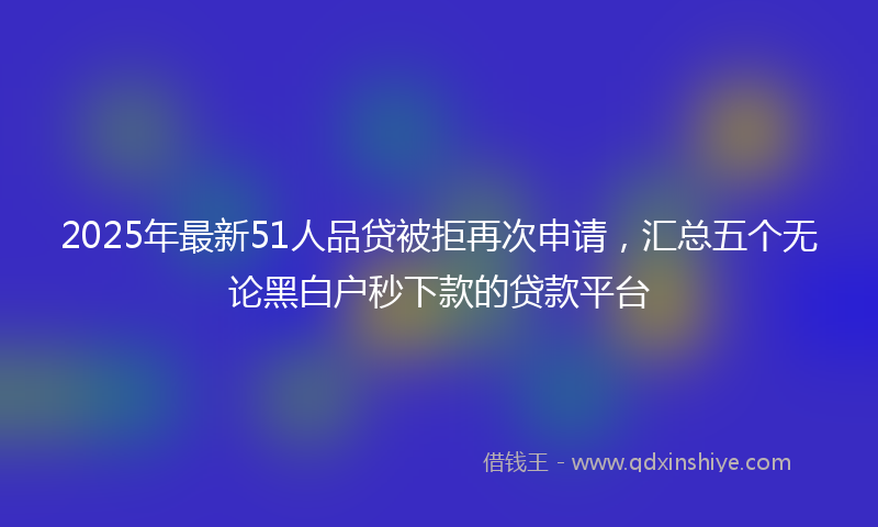 2025年最新51人品贷被拒再次申请，汇总五个无论黑白户秒下款的贷款平台
