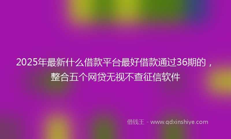 2025年最新什么借款平台最好借款通过36期的，整合五个网贷无视不查征信软件