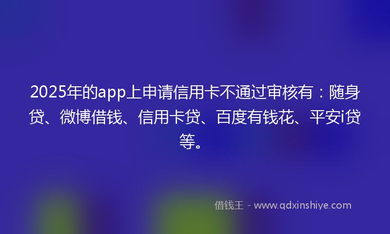 2025年的app上申请信用卡不通过审核有：随身贷、微博借钱、信用卡贷、百度有钱花、平安i贷等。