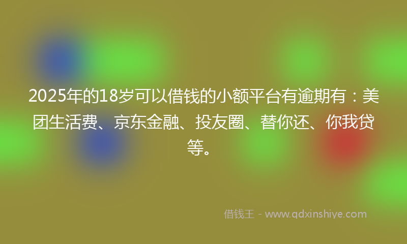 2025年的18岁可以借钱的小额平台有逾期有：美团生活费、京东金融、投友圈、替你还、你我贷等。