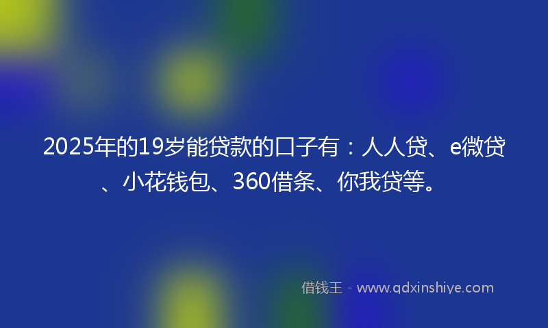 2025年的19岁能贷款的口子有：人人贷、e微贷、小花钱包、360借条、你我贷等。