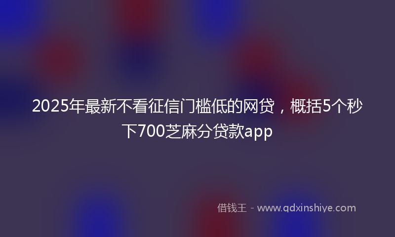 2025年最新不看征信门槛低的网贷，概括5个秒下700芝麻分贷款app