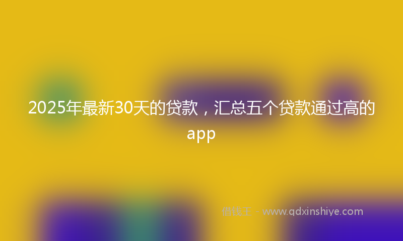 2025年最新30天的贷款，汇总五个贷款通过高的app