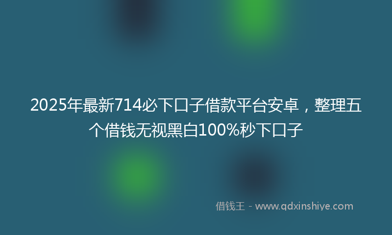 2025年最新714必下口子借款平台安卓，整理五个借钱无视黑白100%秒下口子