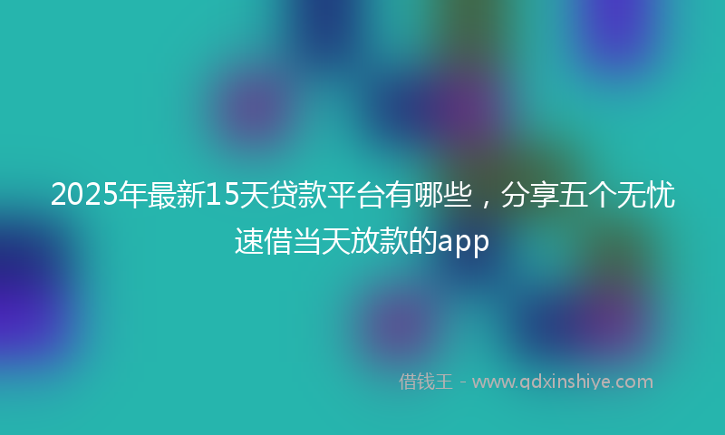 2025年最新15天贷款平台有哪些，分享五个无忧速借当天放款的app