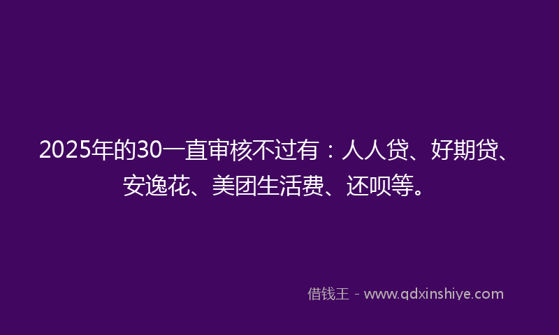 2025年的30一直审核不过有：人人贷、好期贷、安逸花、美团生活费、还呗等。
