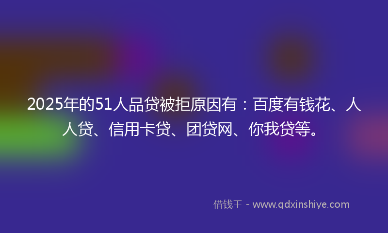 2025年的51人品贷被拒原因有：百度有钱花、人人贷、信用卡贷、团贷网、你我贷等。