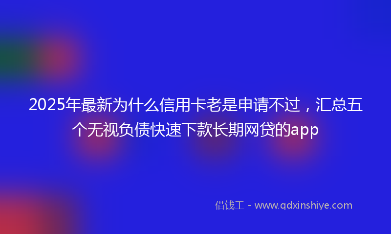 2025年最新为什么信用卡老是申请不过，汇总五个无视负债快速下款长期网贷的app