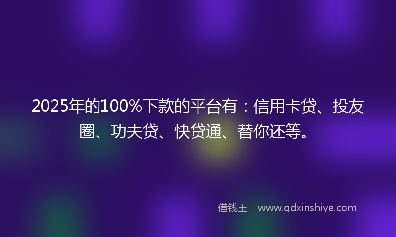 2025年的100%下款的平台有：信用卡贷、投友圈、功夫贷、快贷通、替你还等。