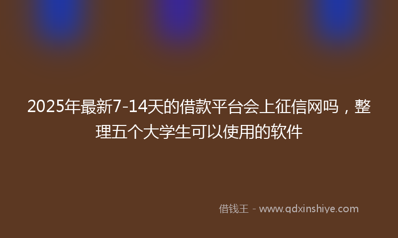2025年最新7-14天的借款平台会上征信网吗，整理五个大学生可以使用的软件