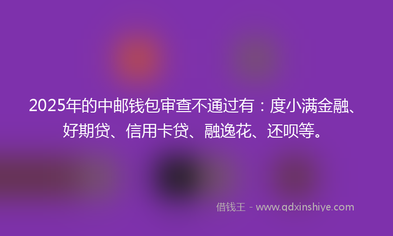 2025年的中邮钱包审查不通过有：度小满金融、好期贷、信用卡贷、融逸花、还呗等。
