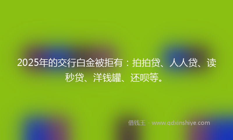 2025年的交行白金被拒有：拍拍贷、人人贷、读秒贷、洋钱罐、还呗等。