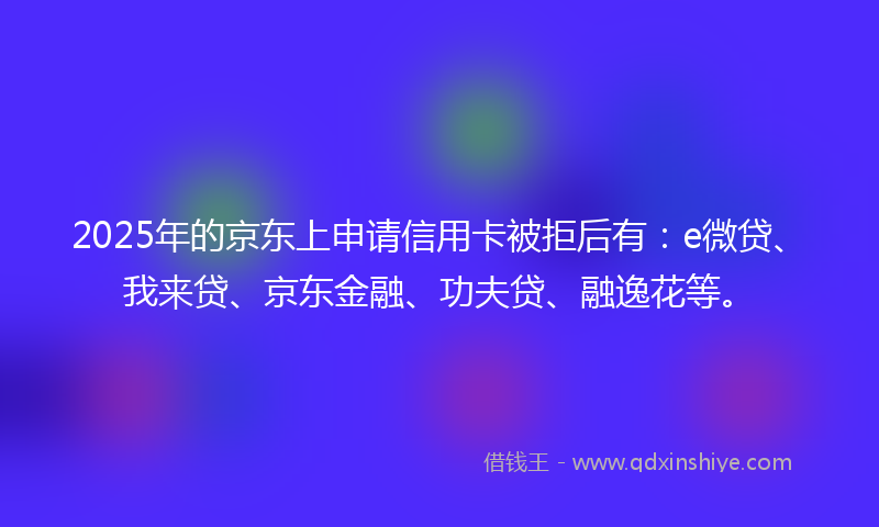 2025年的京东上申请信用卡被拒后有：e微贷、我来贷、京东金融、功夫贷、融逸花等。