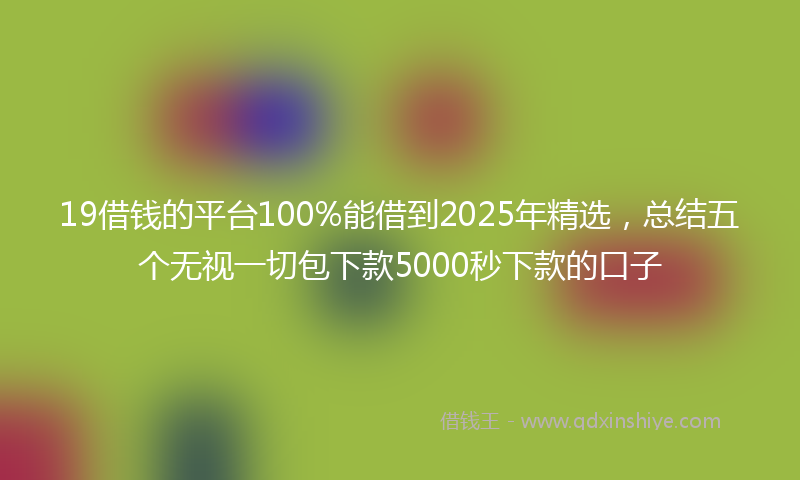 19借钱的平台100%能借到2025年精选，总结五个无视一切包下款5000秒下款的口子