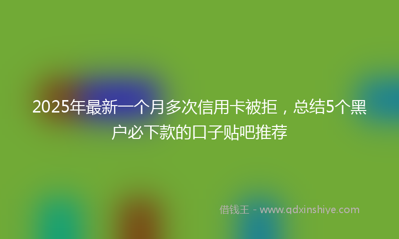 2025年最新一个月多次信用卡被拒，总结5个黑户必下款的口子贴吧推荐