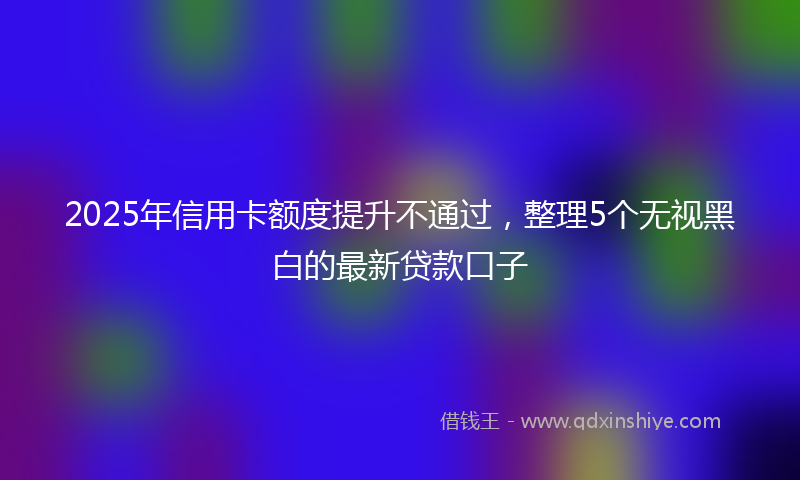 2025年信用卡额度提升不通过，整理5个无视黑白的最新贷款口子