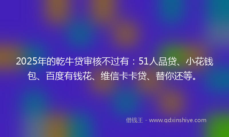2025年的乾牛贷审核不过有：51人品贷、小花钱包、百度有钱花、维信卡卡贷、替你还等。