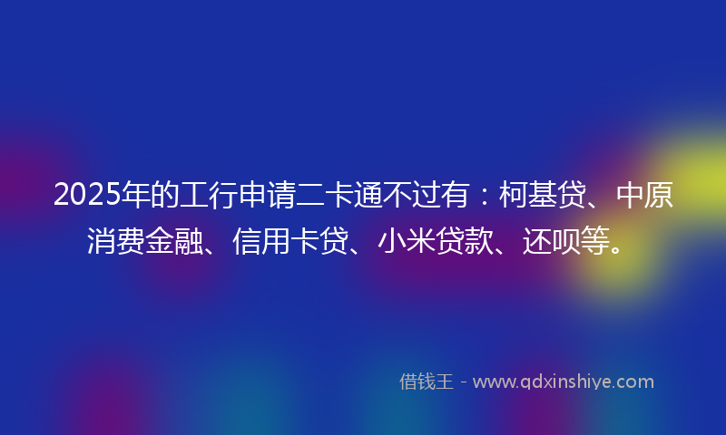 2025年的工行申请二卡通不过有：柯基贷、中原消费金融、信用卡贷、小米贷款、还呗等。