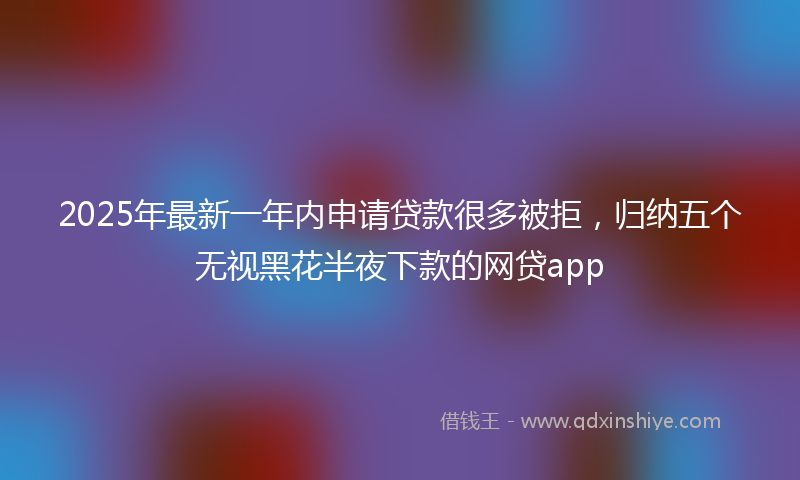 2025年最新一年内申请贷款很多被拒，归纳五个无视黑花半夜下款的网贷app