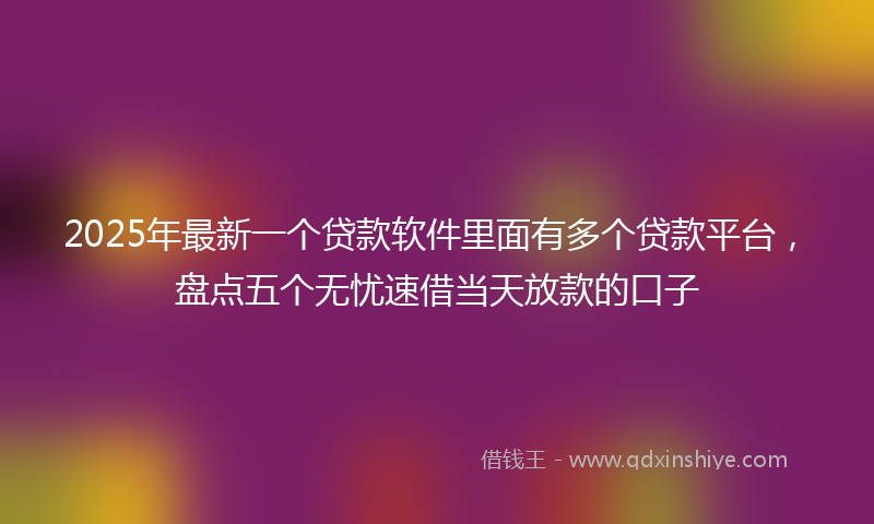2025年最新一个贷款软件里面有多个贷款平台，盘点五个无忧速借当天放款的口子