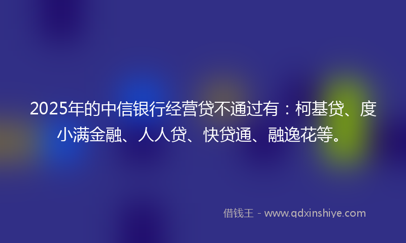 2025年的中信银行经营贷不通过有：柯基贷、度小满金融、人人贷、快贷通、融逸花等。