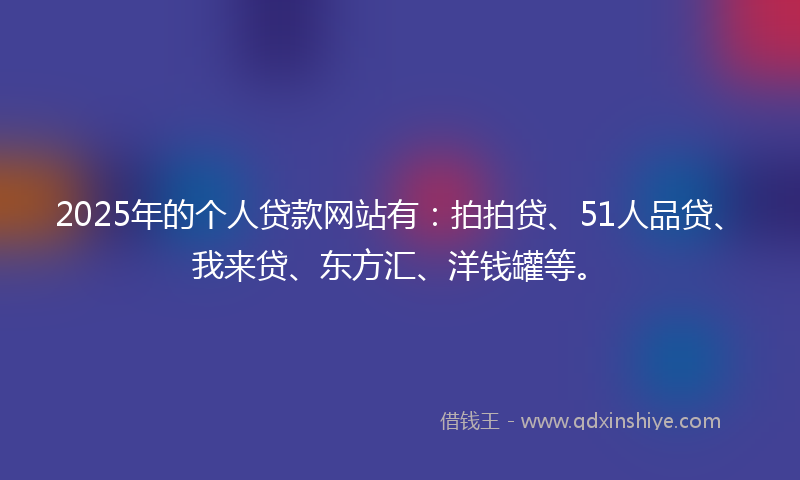 2025年的个人贷款网站有：拍拍贷、51人品贷、我来贷、东方汇、洋钱罐等。