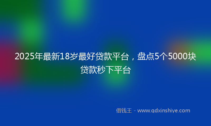 2025年最新18岁最好贷款平台，盘点5个5000块贷款秒下平台