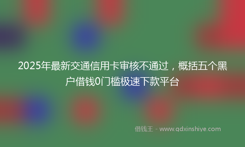 2025年最新交通信用卡审核不通过，概括五个黑户借钱0门槛极速下款平台