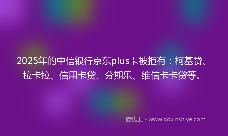 2025年的中信银行京东plus卡被拒有：柯基贷、拉卡拉、信用卡贷、分期乐、维信卡卡贷等。