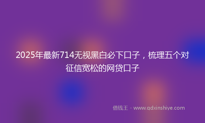 2025年最新714无视黑白必下口子，梳理五个对征信宽松的网贷口子