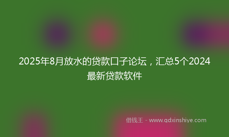 2025年8月放水的贷款口子论坛，汇总5个2024最新贷款软件