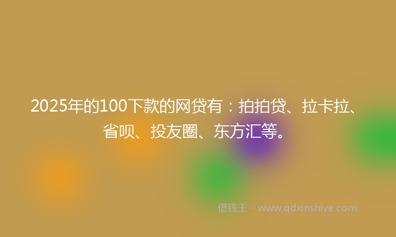 2025年的100下款的网贷有：拍拍贷、拉卡拉、省呗、投友圈、东方汇等。