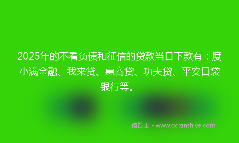 2025年的不看负债和征信的贷款当日下款有：度小满金融、我来贷、惠商贷、功夫贷、平安口袋银行等。