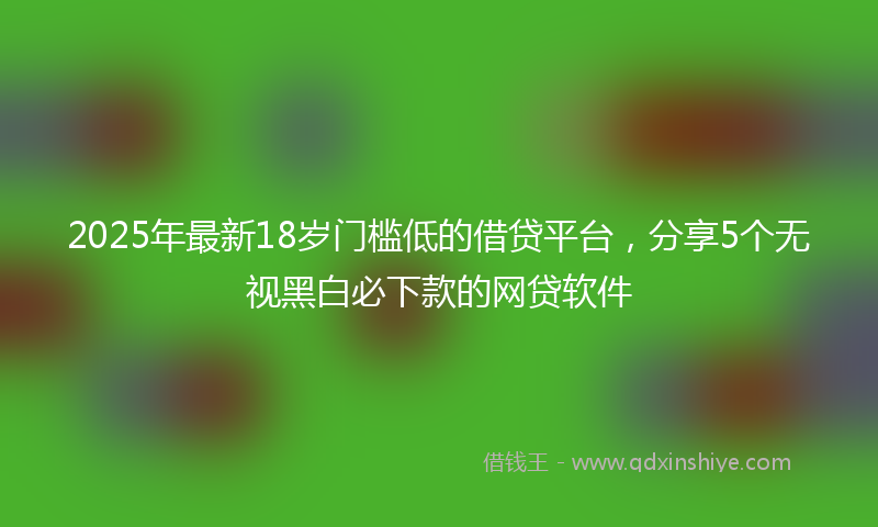 2025年最新18岁门槛低的借贷平台，分享5个无视黑白必下款的网贷软件