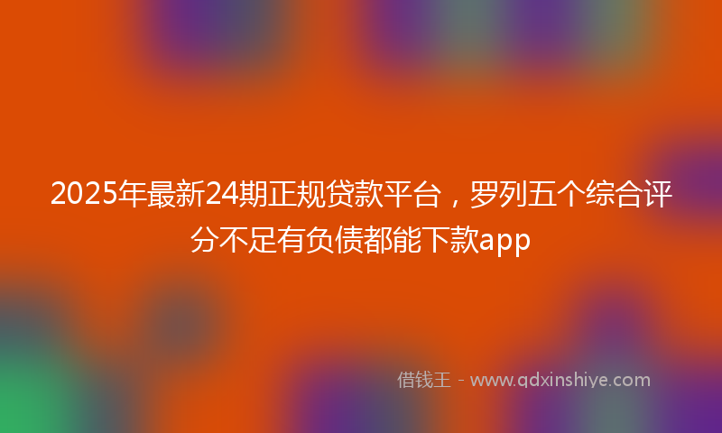 2025年最新24期正规贷款平台，罗列五个综合评分不足有负债都能下款app