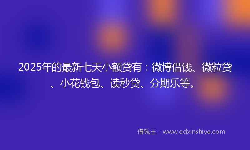 2025年的最新七天小额贷有：微博借钱、微粒贷、小花钱包、读秒贷、分期乐等。