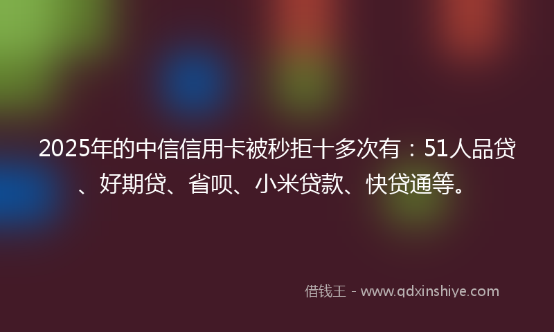 2025年的中信信用卡被秒拒十多次有：51人品贷、好期贷、省呗、小米贷款、快贷通等。