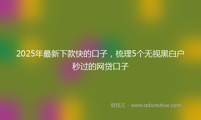2025年最新下款快的口子，梳理5个无视黑白户秒过的网贷口子