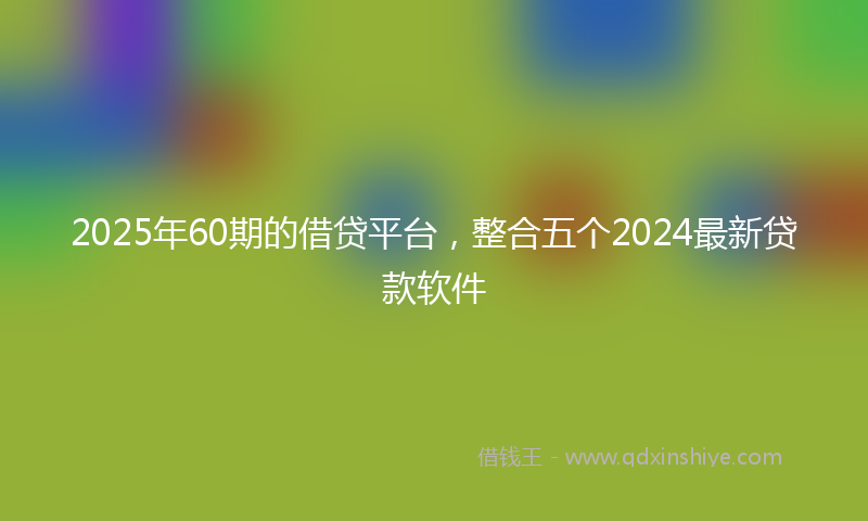 2025年60期的借贷平台，整合五个2024最新贷款软件