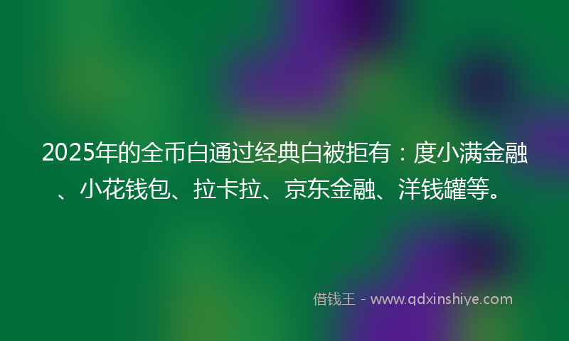 2025年的全币白通过经典白被拒有：度小满金融、小花钱包、拉卡拉、京东金融、洋钱罐等。