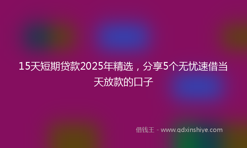 15天短期贷款2025年精选，分享5个无忧速借当天放款的口子